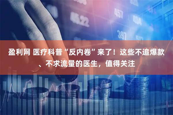 盈利网 医疗科普“反内卷”来了！这些不追爆款、不求流量的医生，值得关注