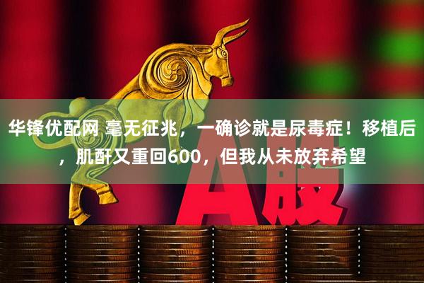华锋优配网 毫无征兆，一确诊就是尿毒症！移植后，肌酐又重回600，但我从未放弃希望