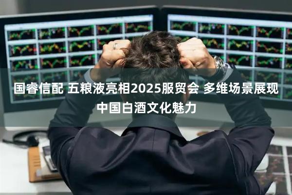 国睿信配 五粮液亮相2025服贸会 多维场景展现中国白酒文化魅力