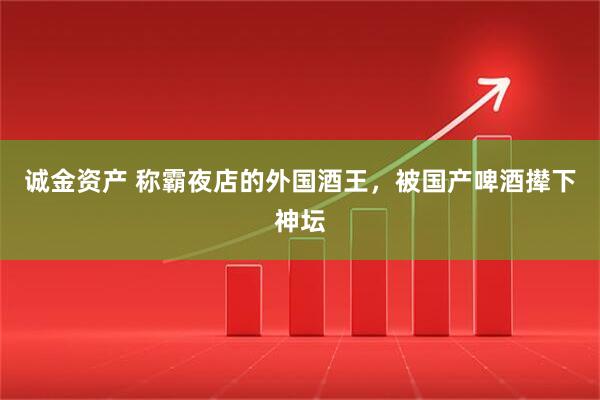 诚金资产 称霸夜店的外国酒王，被国产啤酒撵下神坛