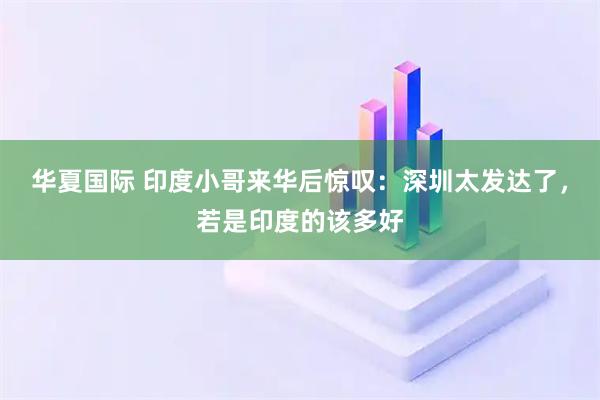 华夏国际 印度小哥来华后惊叹：深圳太发达了，若是印度的该多好