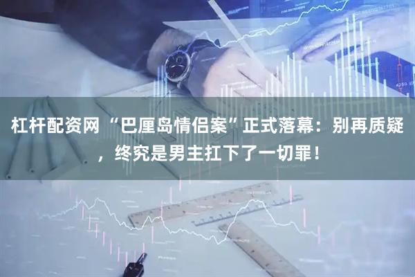 杠杆配资网 “巴厘岛情侣案”正式落幕：别再质疑，终究是男主扛下了一切罪！