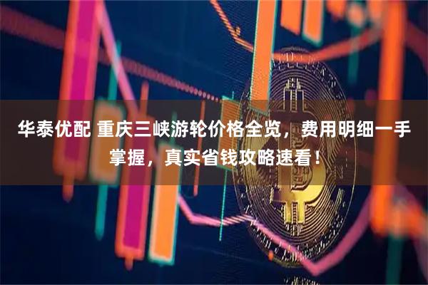 华泰优配 重庆三峡游轮价格全览，费用明细一手掌握，真实省钱攻略速看！