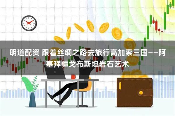 明道配资 跟着丝绸之路去旅行高加索三国——阿塞拜疆戈布斯坦岩石艺术