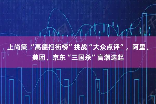 上尚策 “高德扫街榜”挑战“大众点评”，阿里、美团、京东“三国杀”高潮迭起