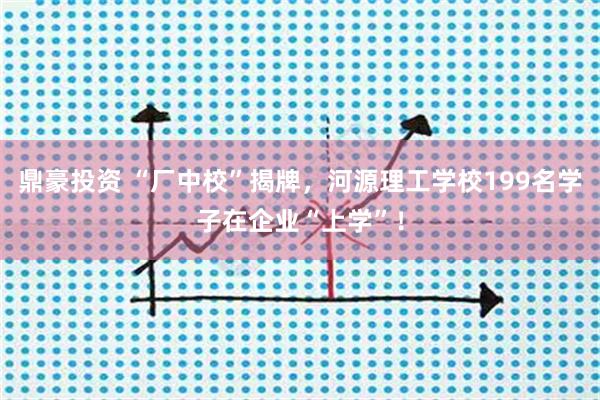 鼎豪投资 “厂中校”揭牌，河源理工学校199名学子在企业“上学”！