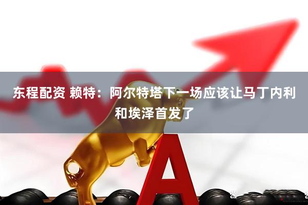东程配资 赖特：阿尔特塔下一场应该让马丁内利和埃泽首发了