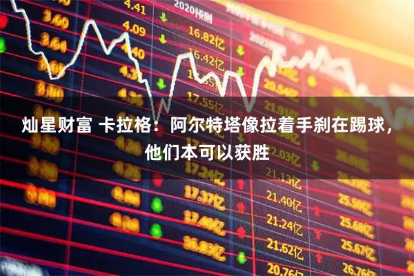 灿星财富 卡拉格：阿尔特塔像拉着手刹在踢球，他们本可以获胜