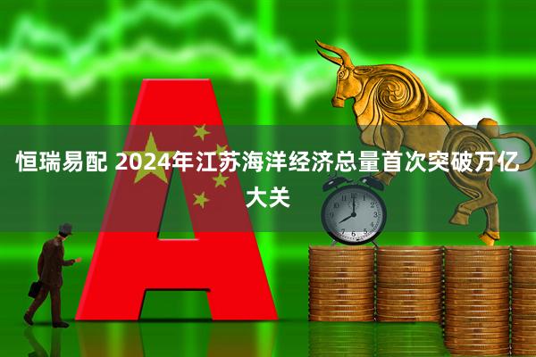 恒瑞易配 2024年江苏海洋经济总量首次突破万亿大关