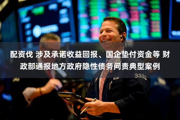 配资伐 涉及承诺收益回报、国企垫付资金等 财政部通报地方政府隐性债务问责典型案例