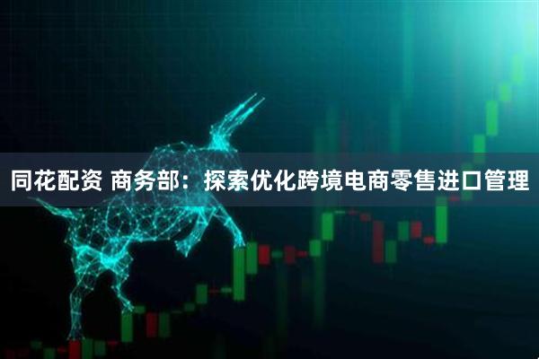 同花配资 商务部：探索优化跨境电商零售进口管理