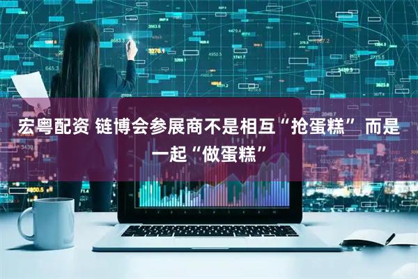 宏粤配资 链博会参展商不是相互“抢蛋糕” 而是一起“做蛋糕”