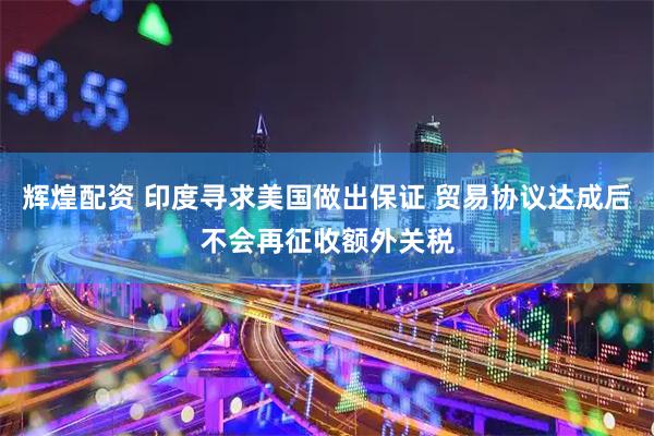 辉煌配资 印度寻求美国做出保证 贸易协议达成后不会再征收额外关税