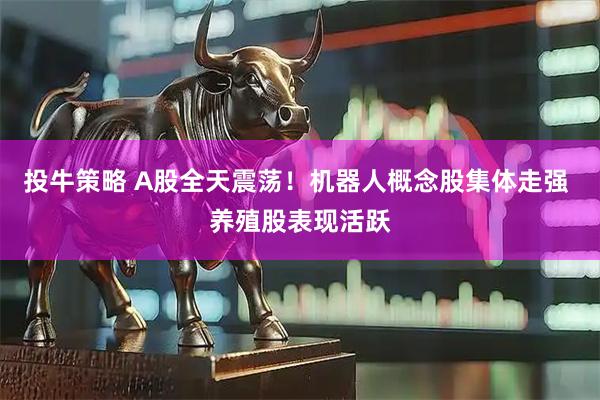 投牛策略 A股全天震荡！机器人概念股集体走强 养殖股表现活跃