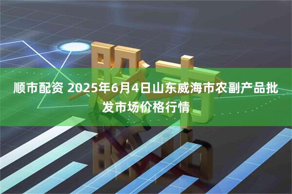顺市配资 2025年6月4日山东威海市农副产品批发市场价格行情