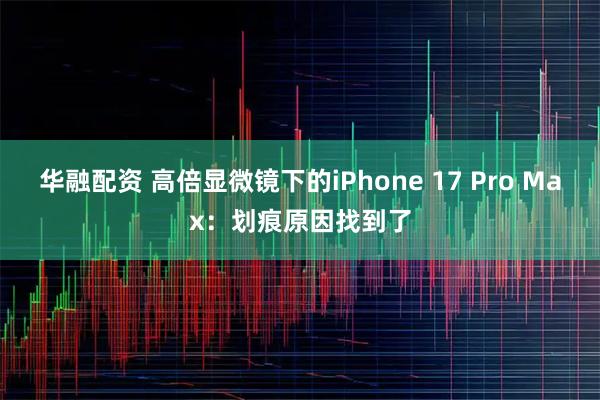 华融配资 高倍显微镜下的iPhone 17 Pro Max：划痕原因找到了