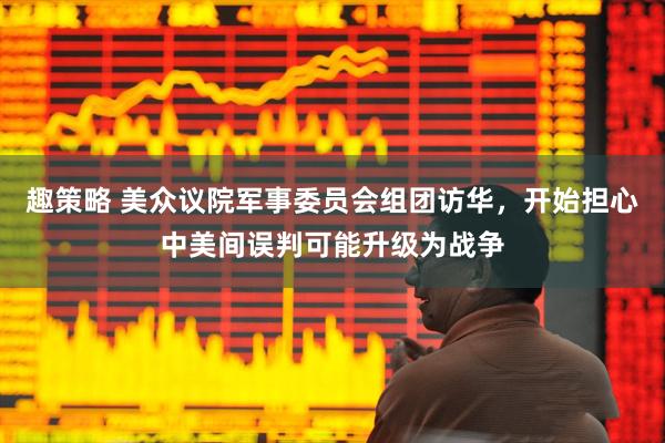 趣策略 美众议院军事委员会组团访华，开始担心中美间误判可能升级为战争