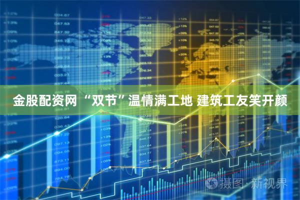 金股配资网 “双节”温情满工地 建筑工友笑开颜