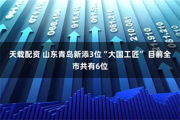 天载配资 山东青岛新添3位“大国工匠” 目前全市共有6位