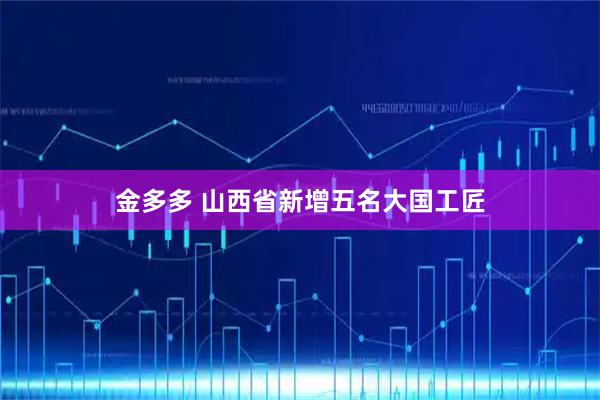金多多 山西省新增五名大国工匠