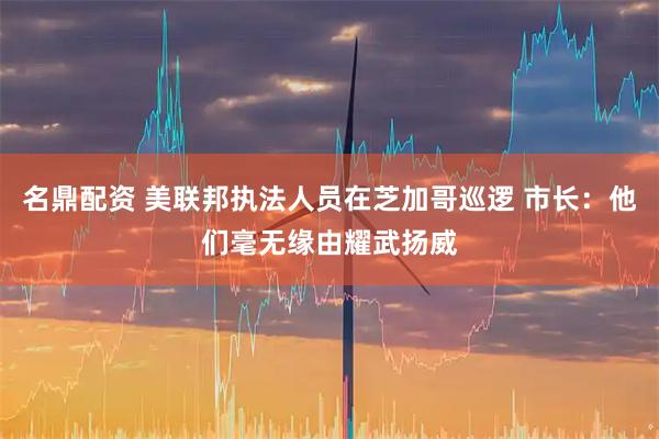 名鼎配资 美联邦执法人员在芝加哥巡逻 市长：他们毫无缘由耀武扬威