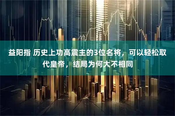益阳指 历史上功高震主的3位名将，可以轻松取代皇帝，结局为何大不相同