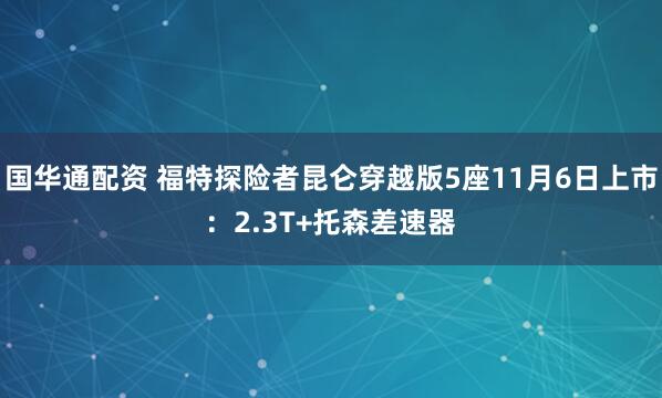 国华通配资 福特探险者昆仑穿越版5座11月6日上市:2.3T+托森差速器