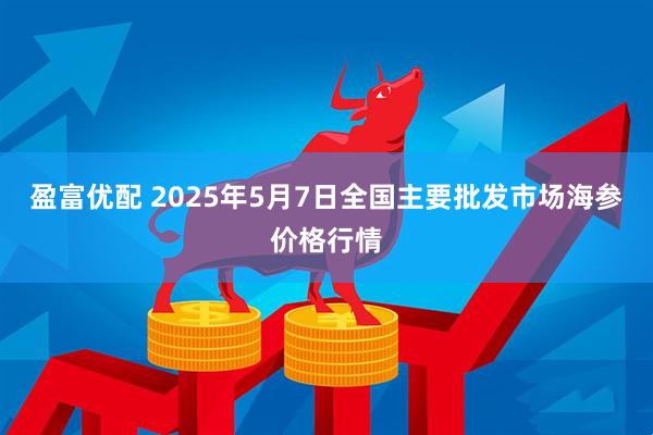 盈富优配 2025年5月7日全国主要批发市场海参价格行情