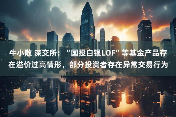 牛小散 深交所：“国投白银LOF”等基金产品存在溢价过高情形，部分投资者存在异常交易行为
