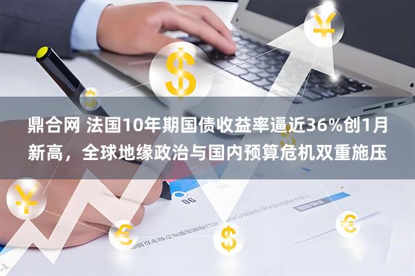 鼎合网 法国10年期国债收益率逼近36%创1月新高，全球地缘政治与国内预算危机双重施压