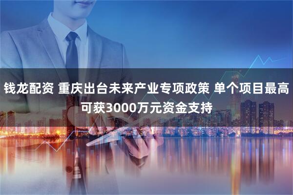 钱龙配资 重庆出台未来产业专项政策 单个项目最高可获3000万元资金支持