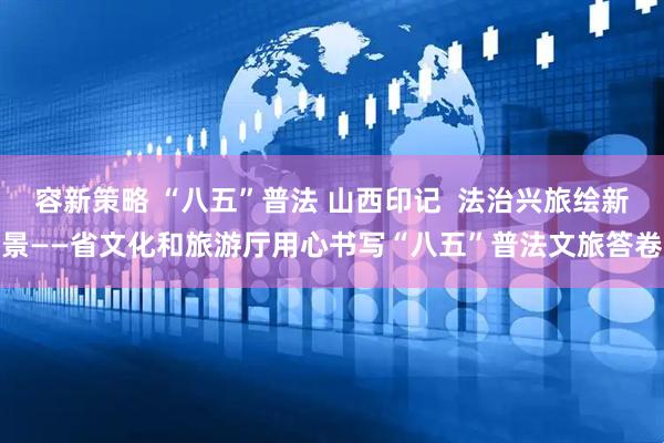 容新策略 “八五”普法 山西印记  法治兴旅绘新景——省文化和旅游厅用心书写“八五”普法文旅答卷