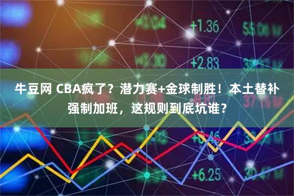 牛豆网 CBA疯了？潜力赛+金球制胜！本土替补强制加班，这规则到底坑谁？