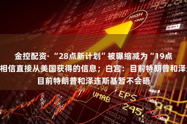 金控配资· “28点新计划”被曝缩减为“19点”,俄罗斯:只相信直接从美国获得的信息;白宫:目前特朗普和泽连斯基暂不会晤