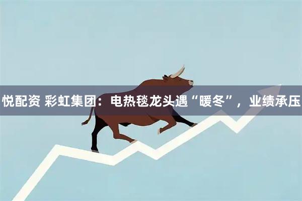悦配资 彩虹集团:电热毯龙头遇“暖冬”,业绩承压