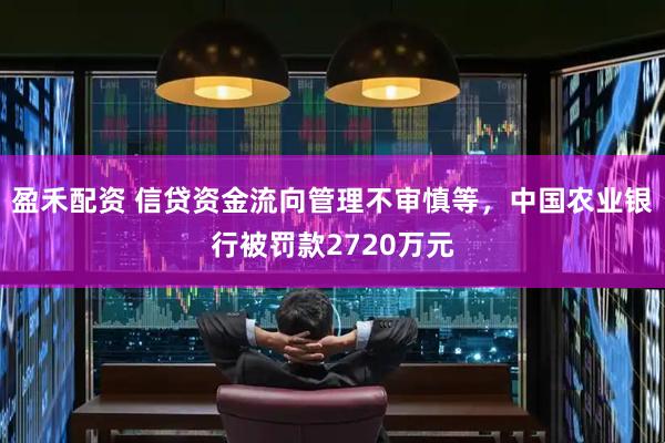 盈禾配资 信贷资金流向管理不审慎等，中国农业银行被罚款2720万元