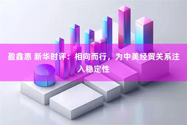 盈鑫惠 新华时评：相向而行，为中美经贸关系注入稳定性