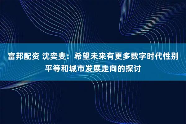 富邦配资 沈奕斐：希望未来有更多数字时代性别平等和城市发展走向的探讨