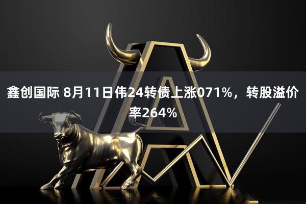 鑫创国际 8月11日伟24转债上涨071%,转股溢价率264%
