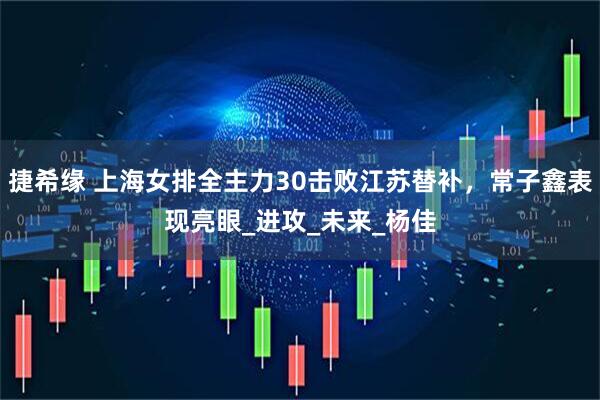 捷希缘 上海女排全主力30击败江苏替补,常子鑫表现亮眼_进攻_未来_杨佳