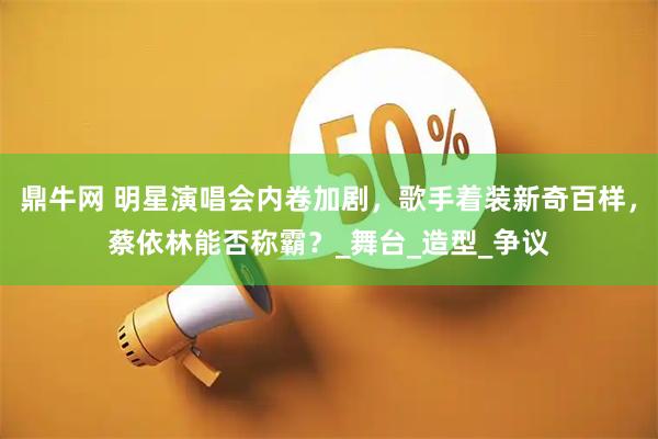 鼎牛网 明星演唱会内卷加剧，歌手着装新奇百样，蔡依林能否称霸？_舞台_造型_争议