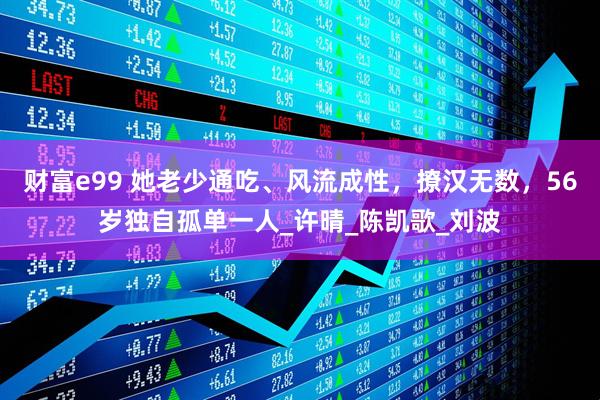 财富e99 她老少通吃、风流成性，撩汉无数，56岁独自孤单一人_许晴_陈凯歌_刘波