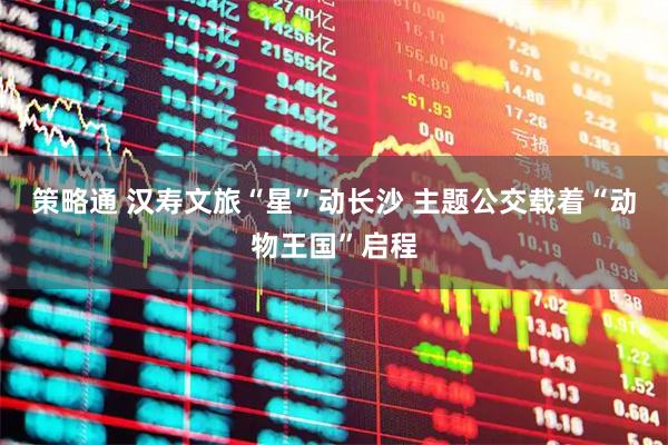 策略通 汉寿文旅“星”动长沙 主题公交载着“动物王国”启程