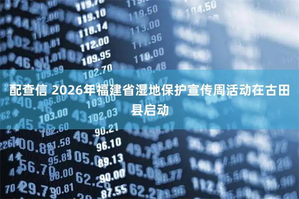 配查信 2026年福建省湿地保护宣传周活动在古田县启动