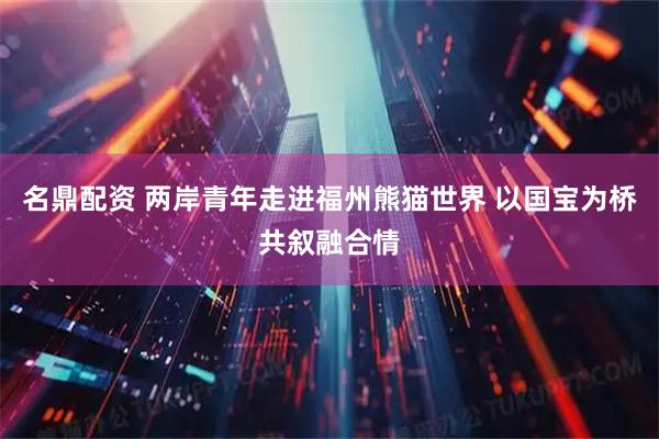 名鼎配资 两岸青年走进福州熊猫世界 以国宝为桥共叙融合情