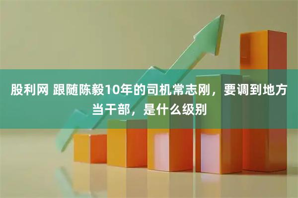股利网 跟随陈毅10年的司机常志刚，要调到地方当干部，是什么级别