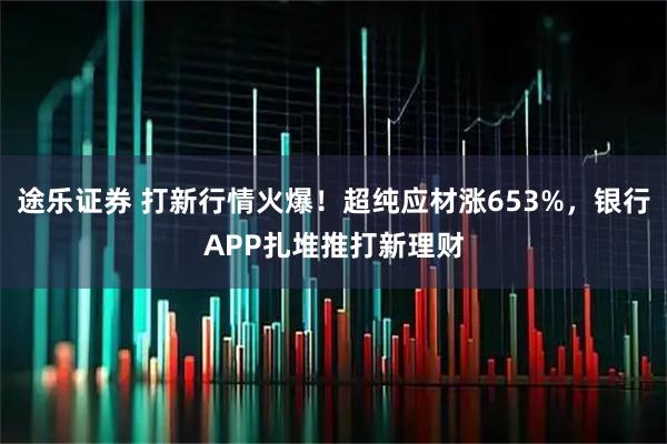 途乐证券 打新行情火爆！超纯应材涨653%，银行APP扎堆推打新理财