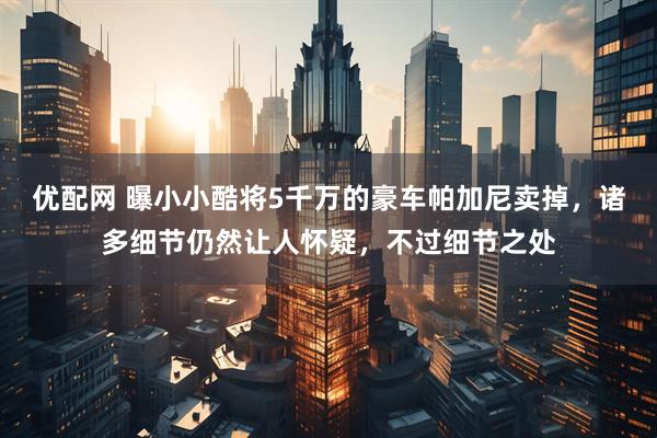 优配网 曝小小酷将5千万的豪车帕加尼卖掉，诸多细节仍然让人怀疑，不过细节之处