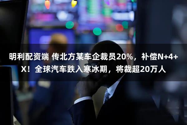 明利配资端 传北方某车企裁员20%，补偿N+4+X！全球汽车跌入寒冰期，将裁超20万人